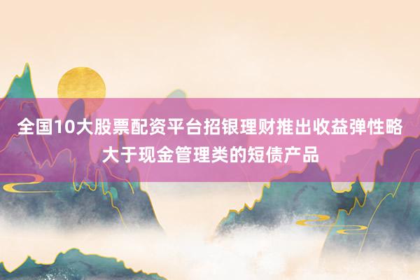 全国10大股票配资平台招银理财推出收益弹性略大于现金管理类的短债产品