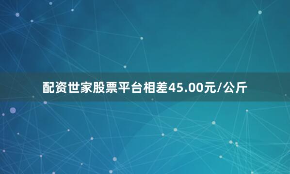 配资世家股票平台相差45.00元/公斤