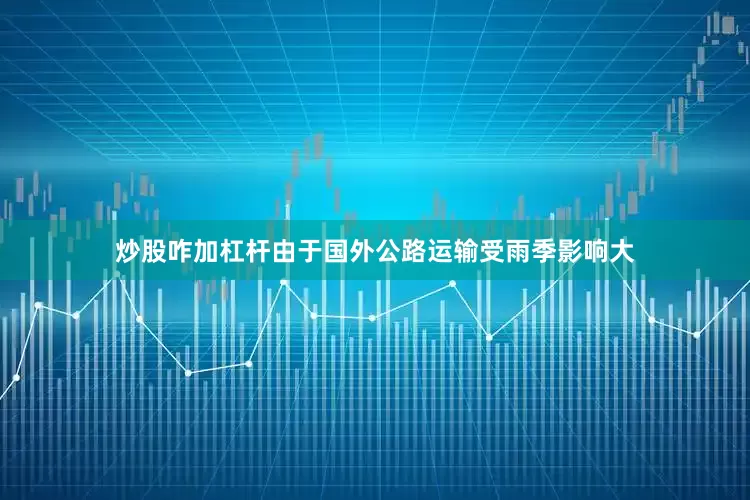 炒股咋加杠杆由于国外公路运输受雨季影响大