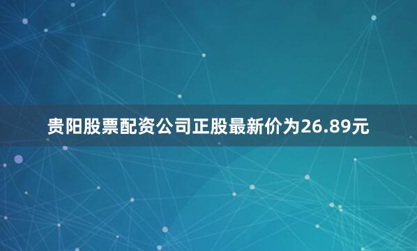 贵阳股票配资公司正股最新价为26.89元