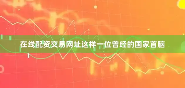 在线配资交易网址这样一位曾经的国家首脑
