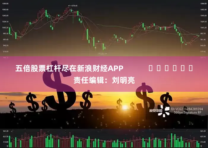 五倍股票杠杆尽在新浪财经APP            						责任编辑：刘明亮
