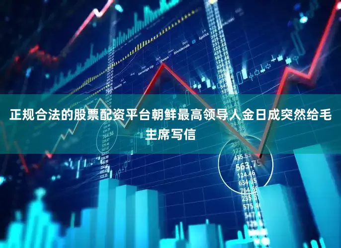 正规合法的股票配资平台朝鲜最高领导人金日成突然给毛主席写信