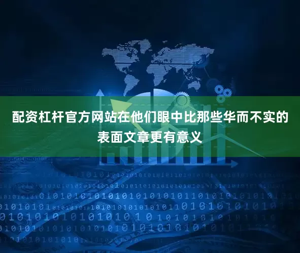 配资杠杆官方网站在他们眼中比那些华而不实的表面文章更有意义
