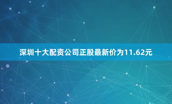 深圳十大配资公司正股最新价为11.62元
