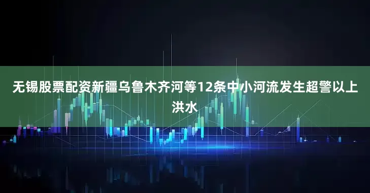 无锡股票配资新疆乌鲁木齐河等12条中小河流发生超警以上洪水