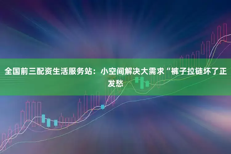 全国前三配资生活服务站：小空间解决大需求“裤子拉链坏了正发愁