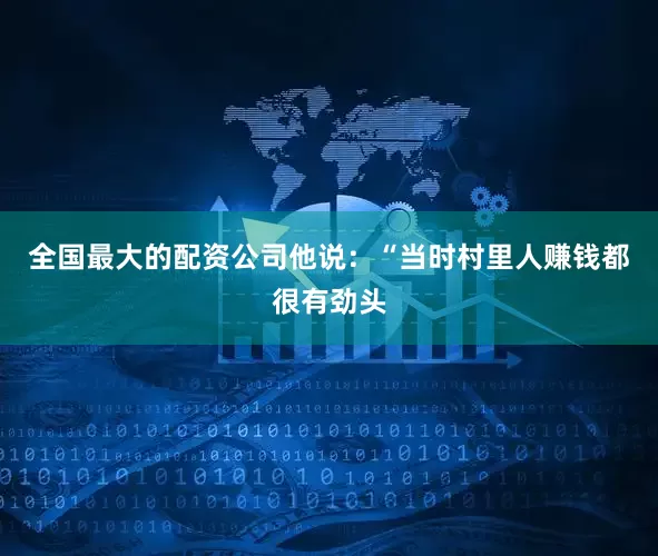 全国最大的配资公司他说：“当时村里人赚钱都很有劲头