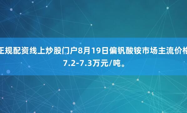 正规配资线上炒股门户8月19日偏钒酸铵市场主流价格7.2-7.3万元/吨。