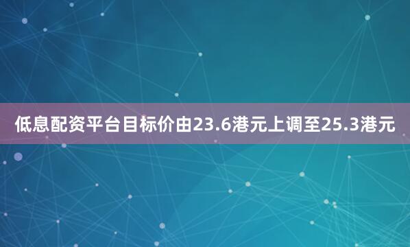 低息配资平台目标价由23.6港元上调至25.3港元