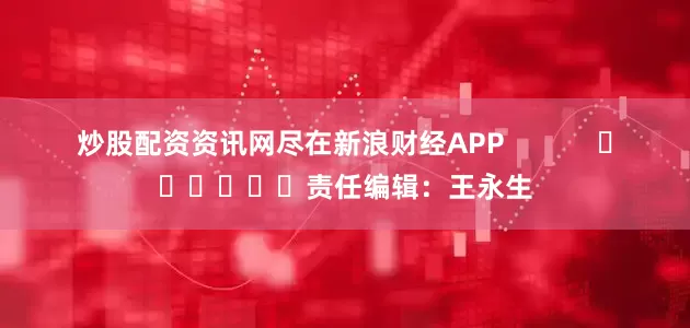 炒股配资资讯网尽在新浪财经APP            						责任编辑：王永生