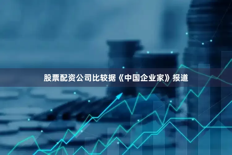 股票配资公司比较据《中国企业家》报道