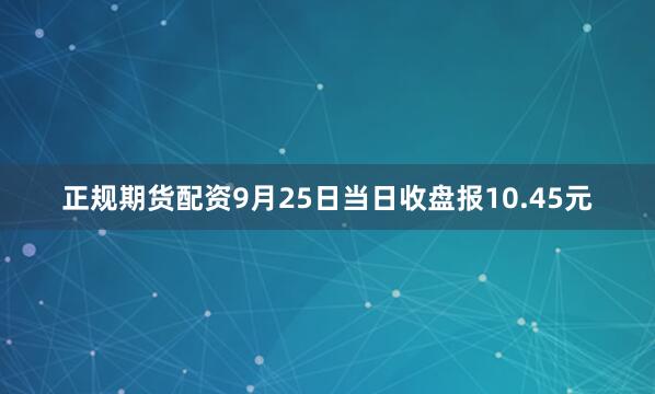 正规期货配资9月25日当日收盘报10.45元