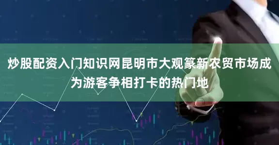炒股配资入门知识网昆明市大观篆新农贸市场成为游客争相打卡的热门地