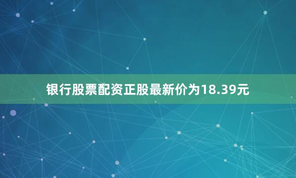 银行股票配资正股最新价为18.39元